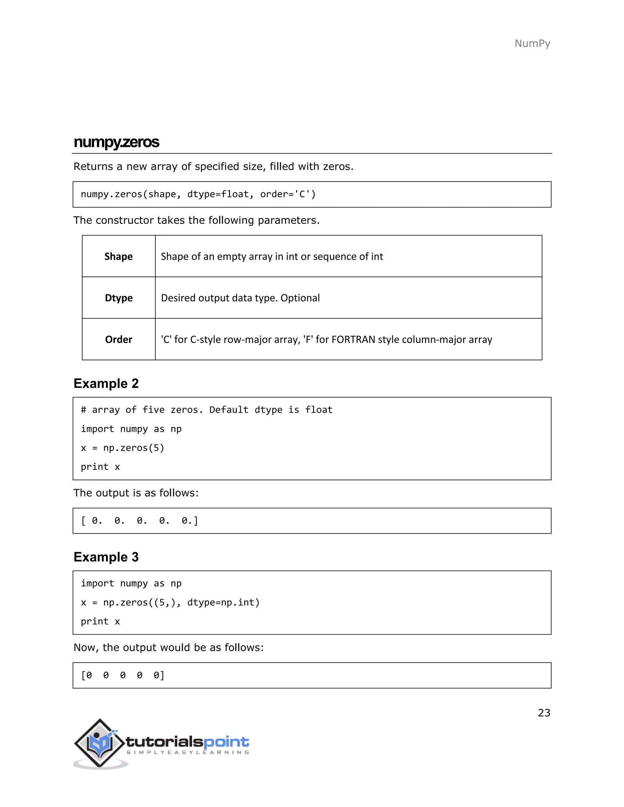NumPy
23
numpy.zeros
Returns a new array of specified size, filled with zeros.
numpy.zeros(shape, dtype=float, order='C')
The constructor takes the following parameters.
Shape Shape of an empty array in int or sequence of int
Dtype Desired output data type. Optional
Order 'C' for C-style row-major array, 'F' for FORTRAN style column-major array
Example 2
# array of five zeros. Default dtype is float
import numpy as np
x = np.zeros(5)
print x
The output is as follows:
[ 0. 0. 0. 0. 0.]
Example 3
import numpy as np
x = np.zeros((5,), dtype=np.int)
print x
Now, the output would be as follows:
[0 0 0 0 0]
 