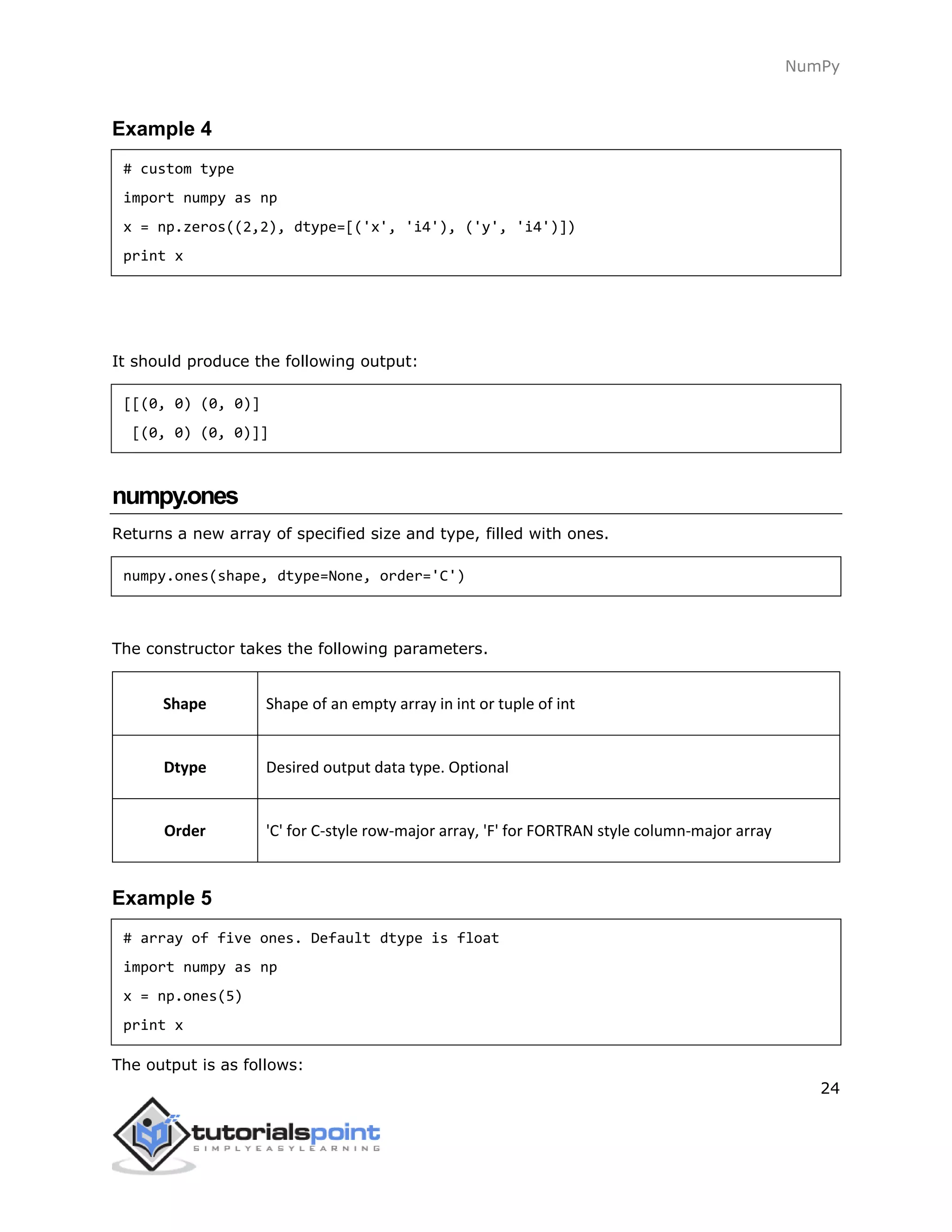 NumPy
24
Example 4
# custom type
import numpy as np
x = np.zeros((2,2), dtype=[('x', 'i4'), ('y', 'i4')])
print x
It should produce the following output:
[[(0, 0) (0, 0)]
[(0, 0) (0, 0)]]
numpy.ones
Returns a new array of specified size and type, filled with ones.
numpy.ones(shape, dtype=None, order='C')
The constructor takes the following parameters.
Shape Shape of an empty array in int or tuple of int
Dtype Desired output data type. Optional
Order 'C' for C-style row-major array, 'F' for FORTRAN style column-major array
Example 5
# array of five ones. Default dtype is float
import numpy as np
x = np.ones(5)
print x
The output is as follows:
 