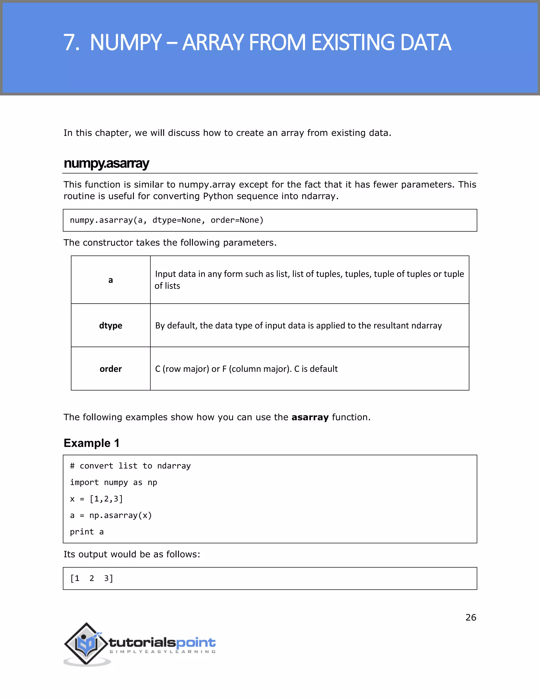 NumPy
26
In this chapter, we will discuss how to create an array from existing data.
numpy.asarray
This function is similar to numpy.array except for the fact that it has fewer parameters. This
routine is useful for converting Python sequence into ndarray.
numpy.asarray(a, dtype=None, order=None)
The constructor takes the following parameters.
a
Input data in any form such as list, list of tuples, tuples, tuple of tuples or tuple
of lists
dtype By default, the data type of input data is applied to the resultant ndarray
order C (row major) or F (column major). C is default
The following examples show how you can use the asarray function.
Example 1
# convert list to ndarray
import numpy as np
x = [1,2,3]
a = np.asarray(x)
print a
Its output would be as follows:
[1 2 3]
7. NUMPY − ARRAY FROM EXISTING DATA
 