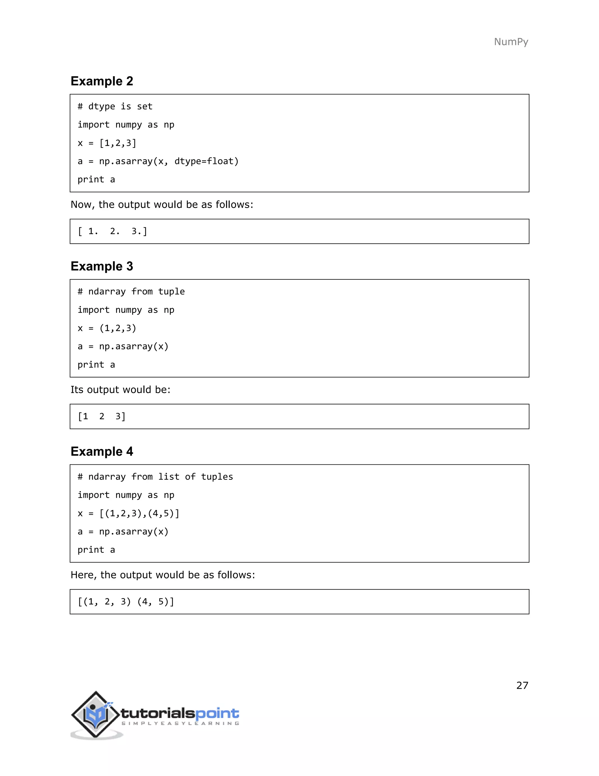 NumPy
27
Example 2
# dtype is set
import numpy as np
x = [1,2,3]
a = np.asarray(x, dtype=float)
print a
Now, the output would be as follows:
[ 1. 2. 3.]
Example 3
# ndarray from tuple
import numpy as np
x = (1,2,3)
a = np.asarray(x)
print a
Its output would be:
[1 2 3]
Example 4
# ndarray from list of tuples
import numpy as np
x = [(1,2,3),(4,5)]
a = np.asarray(x)
print a
Here, the output would be as follows:
[(1, 2, 3) (4, 5)]
 