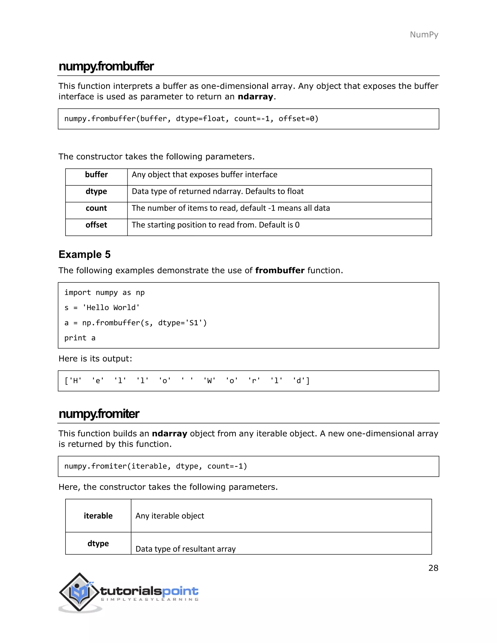 NumPy
28
numpy.frombuffer
This function interprets a buffer as one-dimensional array. Any object that exposes the buffer
interface is used as parameter to return an ndarray.
numpy.frombuffer(buffer, dtype=float, count=-1, offset=0)
The constructor takes the following parameters.
buffer Any object that exposes buffer interface
dtype Data type of returned ndarray. Defaults to float
count The number of items to read, default -1 means all data
offset The starting position to read from. Default is 0
Example 5
The following examples demonstrate the use of frombuffer function.
import numpy as np
s = 'Hello World'
a = np.frombuffer(s, dtype='S1')
print a
Here is its output:
['H' 'e' 'l' 'l' 'o' ' ' 'W' 'o' 'r' 'l' 'd']
numpy.fromiter
This function builds an ndarray object from any iterable object. A new one-dimensional array
is returned by this function.
numpy.fromiter(iterable, dtype, count=-1)
Here, the constructor takes the following parameters.
iterable Any iterable object
dtype
Data type of resultant array
 