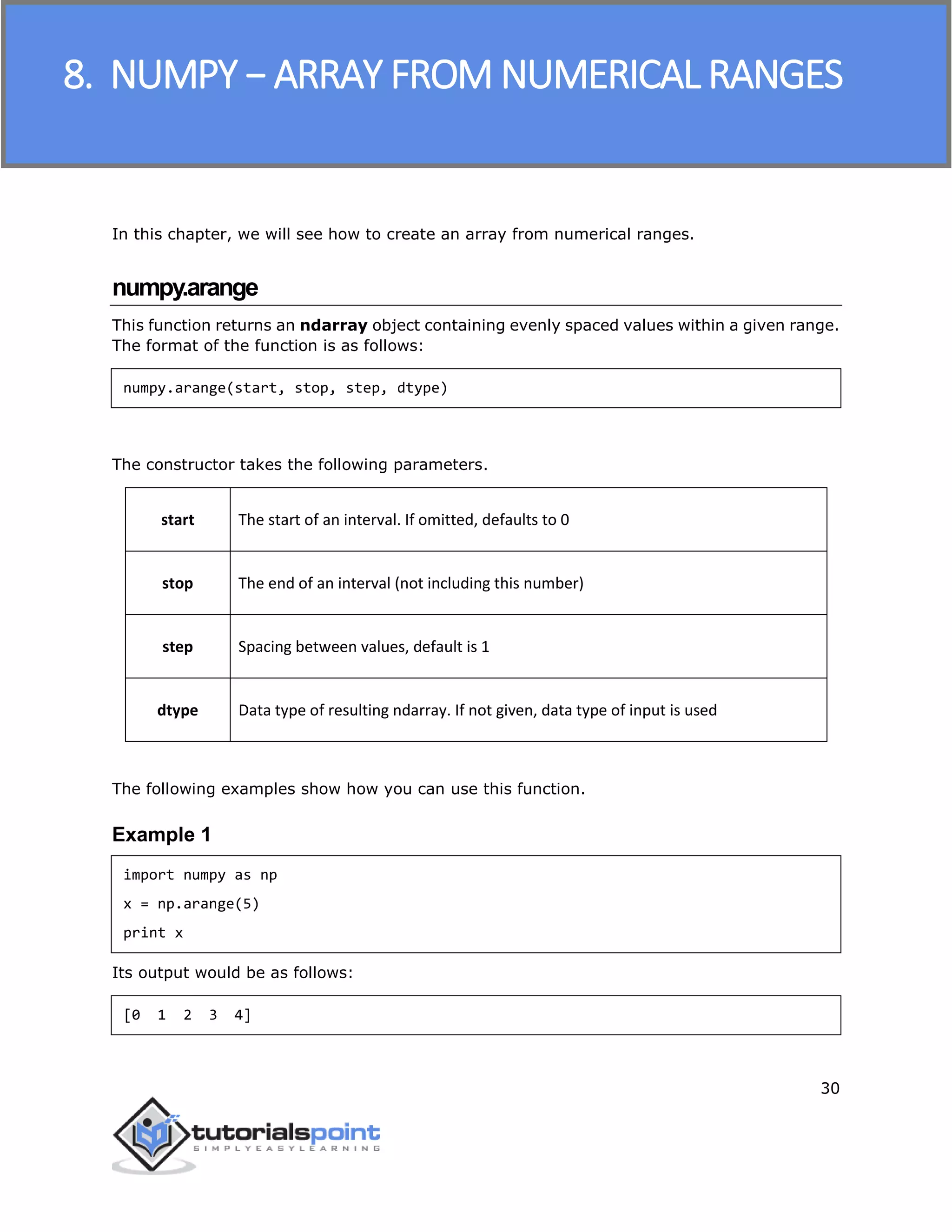 NumPy
30
In this chapter, we will see how to create an array from numerical ranges.
numpy.arange
This function returns an ndarray object containing evenly spaced values within a given range.
The format of the function is as follows:
numpy.arange(start, stop, step, dtype)
The constructor takes the following parameters.
start The start of an interval. If omitted, defaults to 0
stop The end of an interval (not including this number)
step Spacing between values, default is 1
dtype Data type of resulting ndarray. If not given, data type of input is used
The following examples show how you can use this function.
Example 1
import numpy as np
x = np.arange(5)
print x
Its output would be as follows:
[0 1 2 3 4]
8. NUMPY − ARRAY FROM NUMERICAL RANGES
 