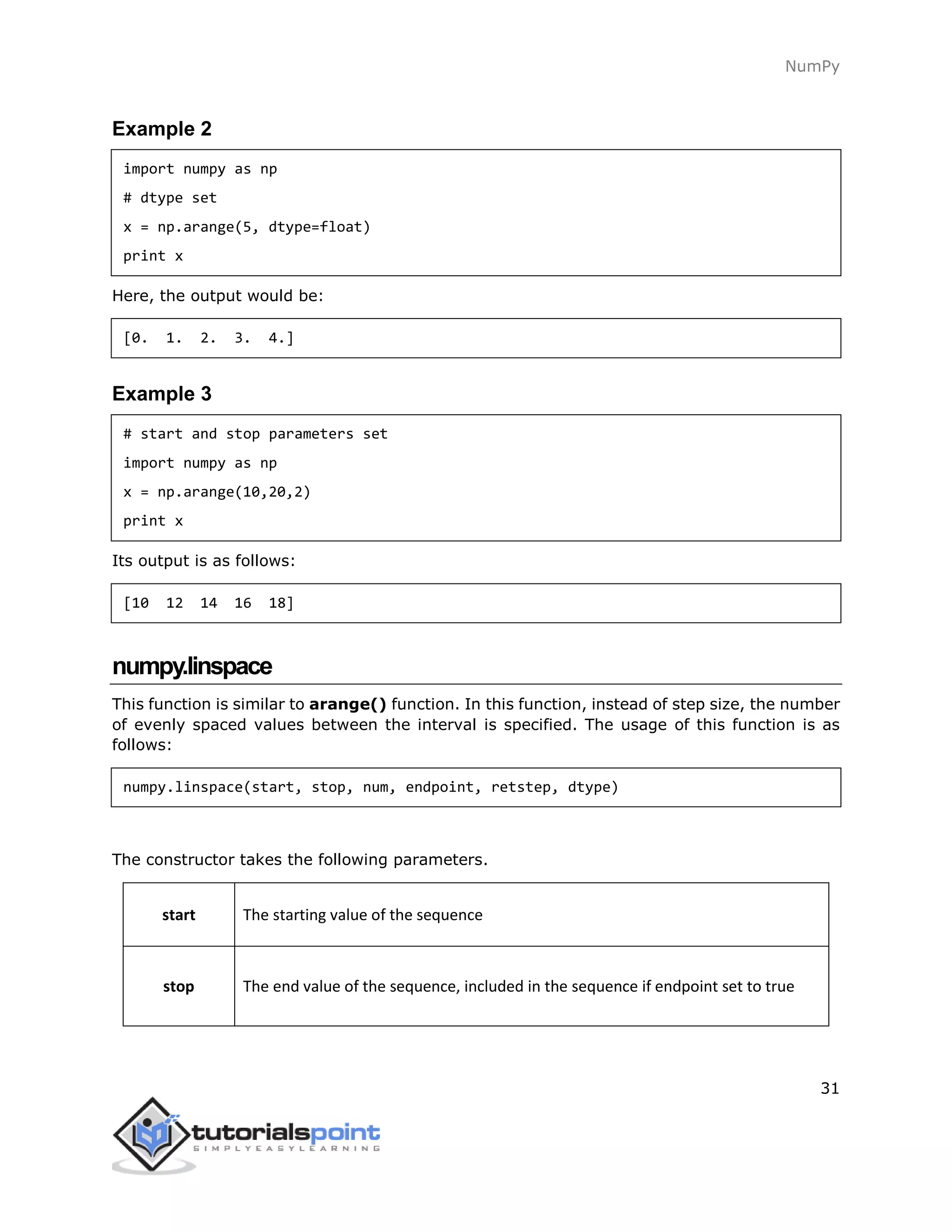 NumPy
31
Example 2
import numpy as np
# dtype set
x = np.arange(5, dtype=float)
print x
Here, the output would be:
[0. 1. 2. 3. 4.]
Example 3
# start and stop parameters set
import numpy as np
x = np.arange(10,20,2)
print x
Its output is as follows:
[10 12 14 16 18]
numpy.linspace
This function is similar to arange() function. In this function, instead of step size, the number
of evenly spaced values between the interval is specified. The usage of this function is as
follows:
numpy.linspace(start, stop, num, endpoint, retstep, dtype)
The constructor takes the following parameters.
start The starting value of the sequence
stop The end value of the sequence, included in the sequence if endpoint set to true
 