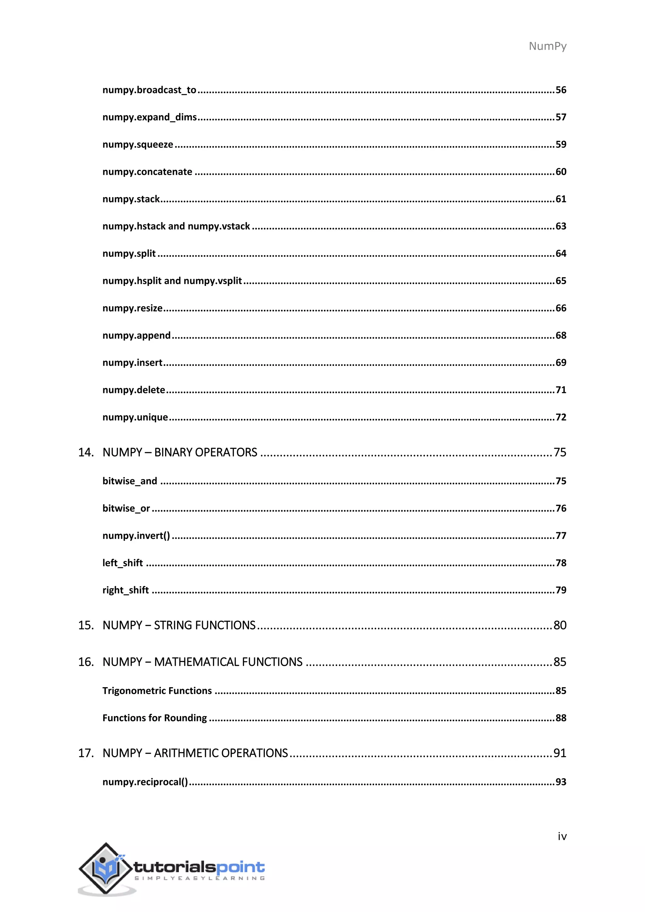 NumPy
iv
numpy.broadcast_to.............................................................................................................................56
numpy.expand_dims.............................................................................................................................57
numpy.squeeze.....................................................................................................................................59
numpy.concatenate ..............................................................................................................................60
numpy.stack..........................................................................................................................................61
numpy.hstack and numpy.vstack ..........................................................................................................63
numpy.split...........................................................................................................................................64
numpy.hsplit and numpy.vsplit.............................................................................................................65
numpy.resize.........................................................................................................................................66
numpy.append......................................................................................................................................68
numpy.insert.........................................................................................................................................69
numpy.delete........................................................................................................................................71
numpy.unique.......................................................................................................................................72
14. NUMPY – BINARY OPERATORS ..........................................................................................75
bitwise_and ..........................................................................................................................................75
bitwise_or.............................................................................................................................................76
numpy.invert()......................................................................................................................................77
left_shift ...............................................................................................................................................78
right_shift .............................................................................................................................................79
15. NUMPY − STRING FUNCTIONS...........................................................................................80
16. NUMPY − MATHEMATICAL FUNCTIONS ............................................................................85
Trigonometric Functions .......................................................................................................................85
Functions for Rounding .........................................................................................................................88
17. NUMPY − ARITHMETIC OPERATIONS.................................................................................91
numpy.reciprocal()................................................................................................................................93
 