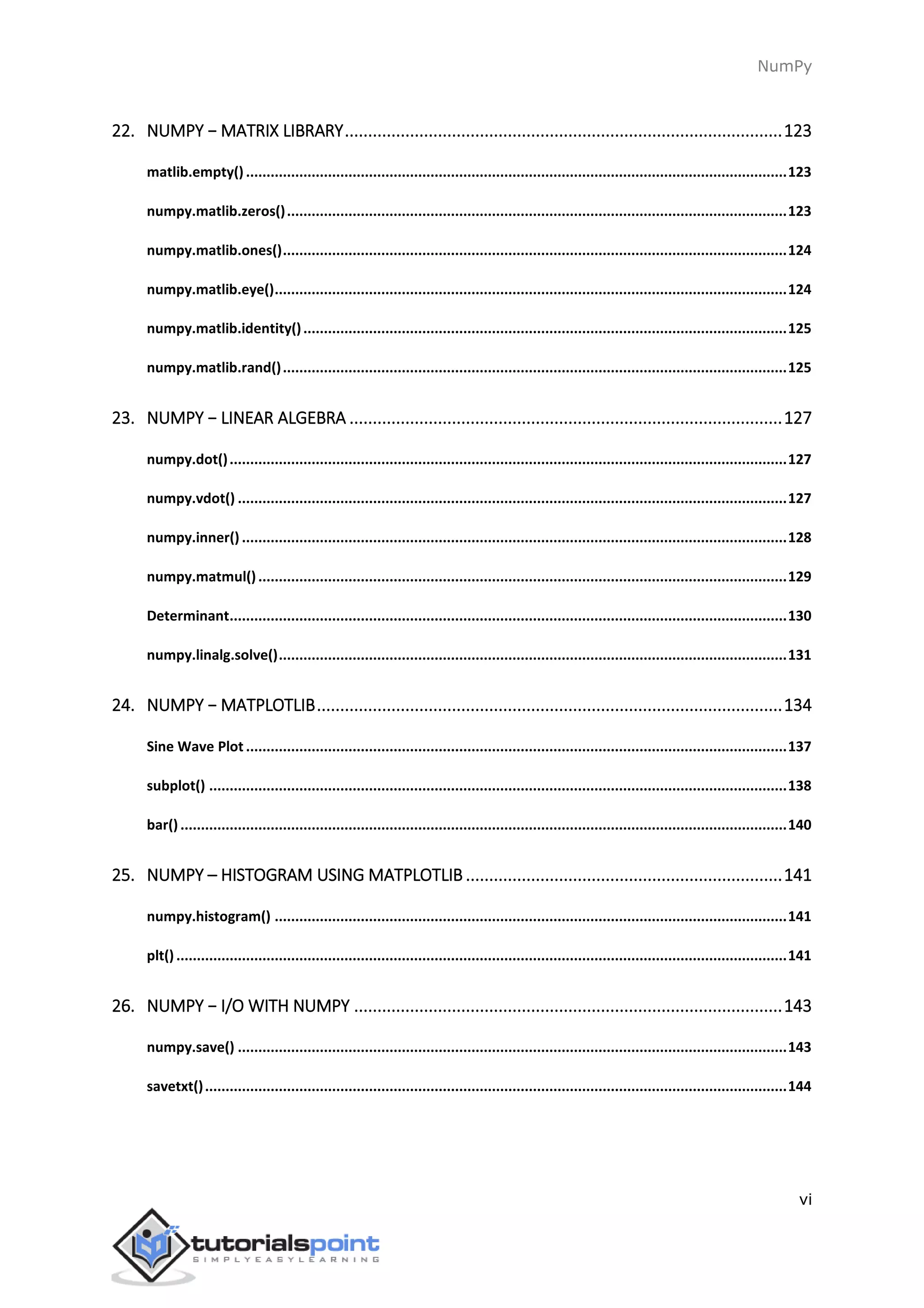 NumPy
vi
22. NUMPY − MATRIX LIBRARY..............................................................................................123
matlib.empty() ....................................................................................................................................123
numpy.matlib.zeros()..........................................................................................................................123
numpy.matlib.ones()...........................................................................................................................124
numpy.matlib.eye().............................................................................................................................124
numpy.matlib.identity()......................................................................................................................125
numpy.matlib.rand()...........................................................................................................................125
23. NUMPY − LINEAR ALGEBRA .............................................................................................127
numpy.dot()........................................................................................................................................127
numpy.vdot() ......................................................................................................................................127
numpy.inner() .....................................................................................................................................128
numpy.matmul().................................................................................................................................129
Determinant........................................................................................................................................130
numpy.linalg.solve()............................................................................................................................131
24. NUMPY − MATPLOTLIB....................................................................................................134
Sine Wave Plot ....................................................................................................................................137
subplot() .............................................................................................................................................138
bar()....................................................................................................................................................140
25. NUMPY – HISTOGRAM USING MATPLOTLIB ....................................................................141
numpy.histogram() .............................................................................................................................141
plt().....................................................................................................................................................141
26. NUMPY − I/O WITH NUMPY ............................................................................................143
numpy.save() ......................................................................................................................................143
savetxt()..............................................................................................................................................144
 