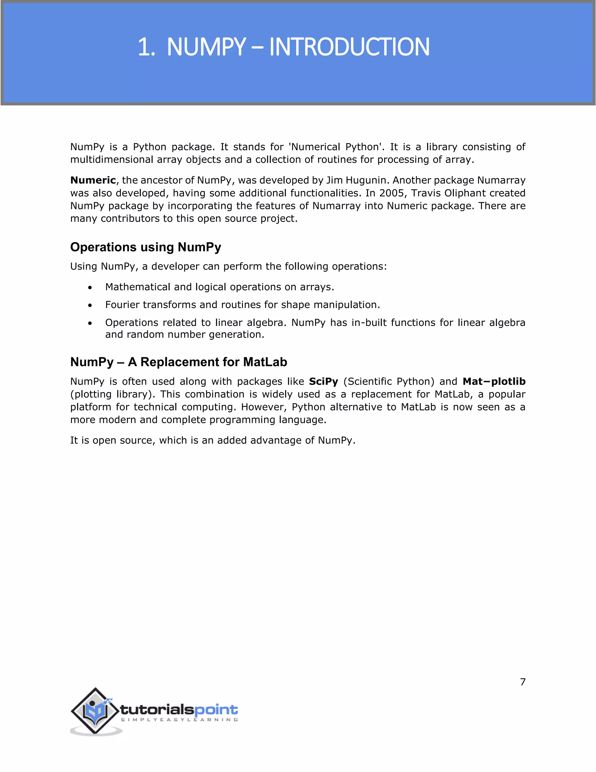 NumPy
7
NumPy is a Python package. It stands for 'Numerical Python'. It is a library consisting of
multidimensional array objects and a collection of routines for processing of array.
Numeric, the ancestor of NumPy, was developed by Jim Hugunin. Another package Numarray
was also developed, having some additional functionalities. In 2005, Travis Oliphant created
NumPy package by incorporating the features of Numarray into Numeric package. There are
many contributors to this open source project.
Operations using NumPy
Using NumPy, a developer can perform the following operations:
 Mathematical and logical operations on arrays.
 Fourier transforms and routines for shape manipulation.
 Operations related to linear algebra. NumPy has in-built functions for linear algebra
and random number generation.
NumPy – A Replacement for MatLab
NumPy is often used along with packages like SciPy (Scientific Python) and Mat−plotlib
(plotting library). This combination is widely used as a replacement for MatLab, a popular
platform for technical computing. However, Python alternative to MatLab is now seen as a
more modern and complete programming language.
It is open source, which is an added advantage of NumPy.
1. NUMPY − INTRODUCTION
 