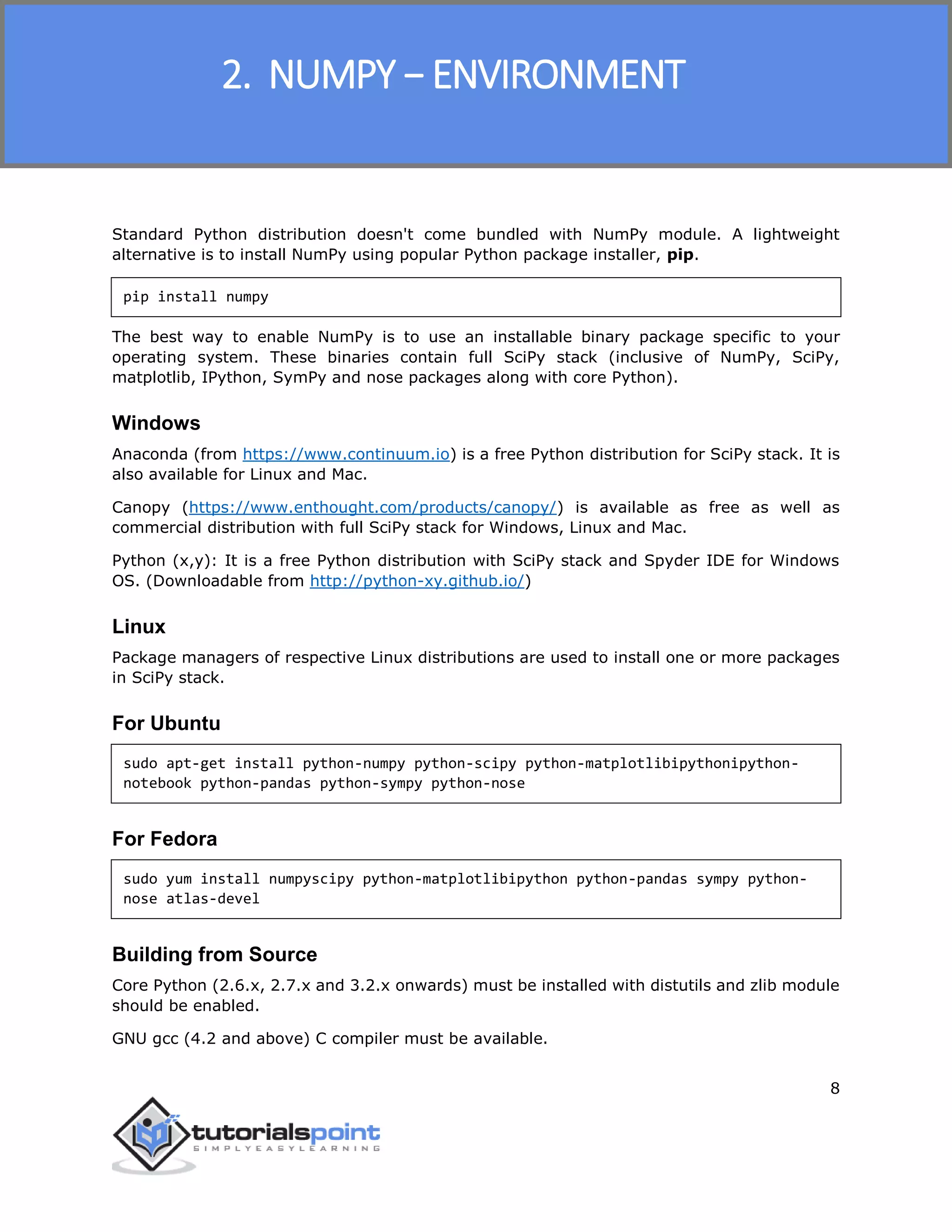 NumPy
8
Standard Python distribution doesn't come bundled with NumPy module. A lightweight
alternative is to install NumPy using popular Python package installer, pip.
pip install numpy
The best way to enable NumPy is to use an installable binary package specific to your
operating system. These binaries contain full SciPy stack (inclusive of NumPy, SciPy,
matplotlib, IPython, SymPy and nose packages along with core Python).
Windows
Anaconda (from https://www.continuum.io) is a free Python distribution for SciPy stack. It is
also available for Linux and Mac.
Canopy (https://www.enthought.com/products/canopy/) is available as free as well as
commercial distribution with full SciPy stack for Windows, Linux and Mac.
Python (x,y): It is a free Python distribution with SciPy stack and Spyder IDE for Windows
OS. (Downloadable from http://python-xy.github.io/)
Linux
Package managers of respective Linux distributions are used to install one or more packages
in SciPy stack.
For Ubuntu
sudo apt-get install python-numpy python-scipy python-matplotlibipythonipython-
notebook python-pandas python-sympy python-nose
For Fedora
sudo yum install numpyscipy python-matplotlibipython python-pandas sympy python-
nose atlas-devel
Building from Source
Core Python (2.6.x, 2.7.x and 3.2.x onwards) must be installed with distutils and zlib module
should be enabled.
GNU gcc (4.2 and above) C compiler must be available.
2. NUMPY − ENVIRONMENT
 