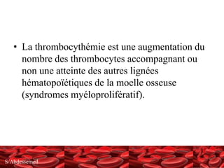 S/Abdessemed
• La thrombocythémie est une augmentation du
nombre des thrombocytes accompagnant ou
non une atteinte des autres lignées
hématopoïétiques de la moelle osseuse
(syndromes myéloprolifératif).
 