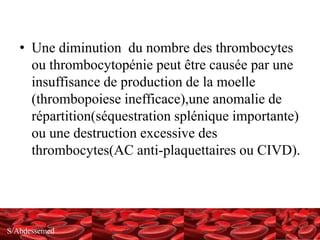 S/Abdessemed
• Une diminution du nombre des thrombocytes
ou thrombocytopénie peut être causée par une
insuffisance de production de la moelle
(thrombopoiese inefficace),une anomalie de
répartition(séquestration splénique importante)
ou une destruction excessive des
thrombocytes(AC anti-plaquettaires ou CIVD).
 