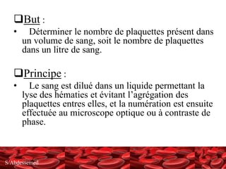 S/Abdessemed
But :
• Déterminer le nombre de plaquettes présent dans
un volume de sang, soit le nombre de plaquettes
dans un litre de sang.
Principe :
• Le sang est dilué dans un liquide permettant la
lyse des hématies et évitant l’agrégation des
plaquettes entres elles, et la numération est ensuite
effectuée au microscope optique ou à contraste de
phase.
 