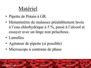 S/Abdessemed
Matériel
• Pipette de Potain à GR.
• Hématimètre de malassez préalablement lavée
à l’eau chlorhydrique à 5 %, passé à l’alcool et
essuyer avec un linge non pelucheux.
• Lamelles
• Agitateur de pipette (si possible)
• Microscope à contraste de phase
 