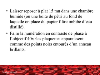 S/Abdessemed
• Laisser reposer à plat 15 mn dans une chambre
humide (ou une boite de pétri au fond de
laquelle on place du papier filtre imbibé d’eau
distillé).
• Faire la numération en contraste de phase à
l’objectif 40x :les plaquettes apparaissent
comme des points noirs entourés d’un anneau
brillants.
 
