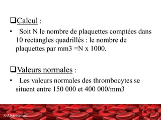 S/Abdessemed
Calcul :
• Soit N le nombre de plaquettes comptées dans
10 rectangles quadrillés : le nombre de
plaquettes par mm3 =N x 1000.
Valeurs normales :
• Les valeurs normales des thrombocytes se
situent entre 150 000 et 400 000/mm3
 