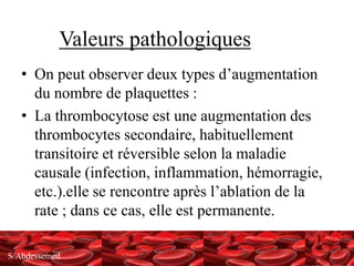 S/Abdessemed
Valeurs pathologiques
• On peut observer deux types d’augmentation
du nombre de plaquettes :
• La thrombocytose est une augmentation des
thrombocytes secondaire, habituellement
transitoire et réversible selon la maladie
causale (infection, inflammation, hémorragie,
etc.).elle se rencontre après l’ablation de la
rate ; dans ce cas, elle est permanente.
 