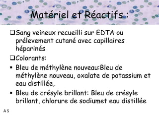 A S
Matériel et Réactifs :
Sang veineux recueilli sur EDTA ou
prélevement cutané avec capillaires
héparinés
Colorants:
 Bleu de méthylène nouveau:Bleu de
méthylène nouveau, oxalate de potassium et
eau distillée,
 Bleu de crésyle brillant: Bleu de crésyle
brillant, chlorure de sodiumet eau distillée
 