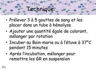 A S
Technique:
• Prélever 3 à 5 gouttes de sang et les
placer dans un tube à hémolyse
• Ajouter une quantité égale de colorant,
mélanger par rotation
• Incuber au Bain-marie ou à l’étuve à 37°C
pendant 15 minutes
• Aprés l’incubation, mélanger pour
remettre les GR en suspension
 