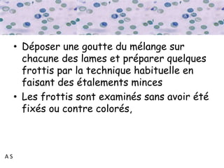 A S
• Déposer une goutte du mélange sur
chacune des lames et préparer quelques
frottis par la technique habituelle en
faisant des étalements minces
• Les frottis sont examinés sans avoir été
fixés ou contre colorés,
 