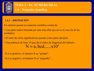 TEMA 1 – EL NÚMERO REAL 1.4.1 – DEFINICIÓN 1.4 – Notación científica Un número puesto en notación científica consta de: Una parte entera formada por una sola cifra que no es el cero (la de las unidades). El resto de cifras significativas puestas como parte decimal. Una potencia de base 10 que da el orden de magnitud del número . Si n es positivo, el número N es “grande”. Si n es negativo, el número N es “pequeño”. 