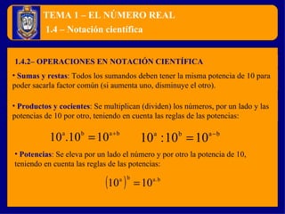 TEMA 1 – EL NÚMERO REAL 1.4.2– OPERACIONES EN NOTACIÓN CIENTÍFICA 1.4 – Notación científica Sumas y restas :  Todos los sumandos deben tener la misma potencia de 10 para poder sacarla factor común (si aumenta uno, disminuye el otro). Potencias :  Se eleva por un lado el número y por otro la potencia de 10, teniendo en cuenta las reglas de las potencias: Productos y cocientes :  Se multiplican (dividen) los números, por un lado y las potencias de 10 por otro, teniendo en cuenta las reglas de las potencias: 