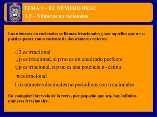 TEMA 1 – EL NÚMERO REAL Los números no racionales se llaman  irracionales  y son aquellos que no se pueden poner como cociente de dos números enteros: 1.5 – Números no racionales En cualquier intervalo de la recta, por pequeño que sea, hay infinitos números irracionales. 