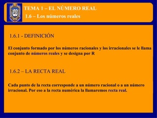 TEMA 1 – EL NÚMERO REAL El conjunto formado por los números racionales y los irracionales se le llama conjunto de  números reales  y se designa por R 1.6 – Los números reales Cada punto de la recta corresponde a un número racional o a un número irracional. Por eso a la recta numérica la llamaremos  recta real . 1.6.1 - DEFINICIÓN 1.6.2 – LA RECTA REAL 