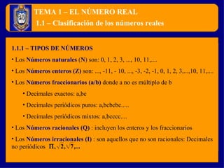 TEMA 1 – EL NÚMERO REAL 1.1.1 – TIPOS DE NÚMEROS Los  Números naturales  ( N )  son: 0, 1, 2, 3, ..., 10, 11,....  Los  Números enteros (Z)   son: ..., -11, - 10, ..., -3, -2, -1, 0, 1, 2, 3,...,10, 11,.... Los  Números fraccionarios (a/b)   donde a no es múltiplo de b Decimales exactos: a,bc Decimales periódicos puros: a,bcbcbc..... Decimales periódicos mixtos: a,bcccc.... Los  Números racionales (Q)   : incluyen los enteros y los fraccionarios Los  Números irracionales (I)   : son aquellos que no son racionales: Decimales no periódicos  1.1 – Clasificación de los números reales 