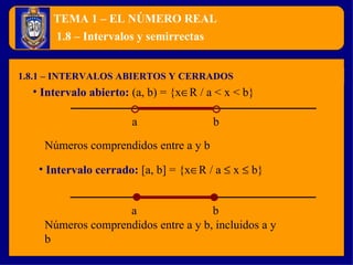 TEMA 1 – EL NÚMERO REAL 1.8.1 – INTERVALOS ABIERTOS Y CERRADOS 1.8 – Intervalos y semirrectas Intervalo abierto:   (a, b) = {x  R / a < x < b} a b Intervalo cerrado:   [a, b] = {x  R / a    x    b} a b Números comprendidos entre a y b Números comprendidos entre a y b, incluidos a y b 