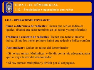 TEMA 1 – EL NÚMERO REAL 1.11.2 – OPERACIONES CON RAÍCES 1.12 – Propiedades y operaciones con raíces Suma o diferencia de radicales :  Tienen que ser los radicales iguales. (Habrá que sacar términos de las raíces y simplificarlas) Producto o cociente de radicales :  Tienen que tener el mismo índice. (Si no los tienen primero habrá que reducir a índice común) Racionalizar  :  Quitar las raíces del denominador Si no hay sumas: Multiplicar  y dividir por la raíz adecuada, para que se vaya la raíz del denominador. Si hay sumas: Multiplicar y dividir por el conjugado. 