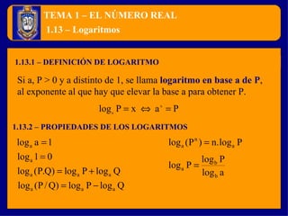 TEMA 1 – EL NÚMERO REAL 1.13.1 – DEFINICIÓN DE LOGARITMO 1.13 – Logaritmos Si a, P > 0 y a distinto de 1, se llama  logaritmo en base a de P , al exponente al que hay que elevar la base a para obtener P. 1.13.2 – PROPIEDADES DE LOS LOGARITMOS 