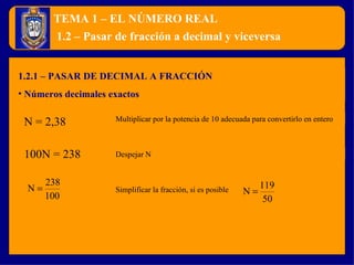 TEMA 1 – EL NÚMERO REAL 1.2.1 – PASAR DE DECIMAL A FRACCIÓN Números decimales exactos 1.2 – Pasar de fracción a decimal y viceversa N = 2,38 Multiplicar por la potencia de 10 adecuada para convertirlo en entero Simplificar la fracción, si es posible Despejar N 100N = 238 