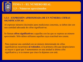 TEMA 1 – EL NÚMERO REAL 1.3.1 – EXPRESIÓN APROXIMADA DE UN NÚMERO. CIFRAS SIGNIFICATIVAS 1.3 – Números aproximados Al expresar números decimales para mediciones concretas, se deben dar con una cantidad adecuada de cifras significativas. Se llaman  cifras significativas   a aquellas con las que se expresa un número aproximado. Sólo deben utilizarse aquellas cuya exactitud nos conste. Para expresar una cantidad con un número determinado de cifras significativas recurrimos  al redondeo , si la primera cifra que despreciamos es mayor o igual que 5 aumentamos en una unidad la última cifra significativa y si es menor que cinco la dejamos con está. 