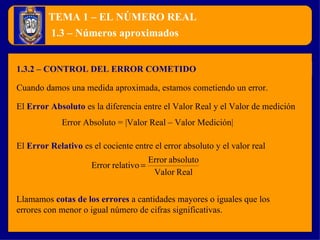 TEMA 1 – EL NÚMERO REAL 1.3.2 – CONTROL DEL ERROR COMETIDO 1.3 – Números aproximados Cuando damos una medida aproximada, estamos cometiendo un error. El  Error Absoluto   es la diferencia entre el Valor Real y el Valor de medición Llamamos  cotas de los errores   a cantidades mayores o iguales que los errores con menor o igual número de cifras significativas. Error Absoluto = |Valor Real – Valor Medición| El  Error Relativo   es el cociente entre el error absoluto y el valor real 