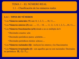 TEMA 1 – EL NÚMERO REAL
         1.1 – Clasificación de los números reales


1.1.1 – TIPOS DE NÚMEROS
• Los Números naturales (N) son: 0, 1, 2, 3, ..., 10, 11,....
• Los Números enteros (Z) son: ..., -11, - 10, ..., -3, -2, -1, 0, 1, 2, 3,...,10, 11,....
• Los Números fraccionarios (a/b) donde a no es múltiplo de b
    • Decimales exactos: a,bc
    • Decimales periódicos puros: a,bcbcbc.....
    • Decimales periódicos mixtos: a,bcccc....
• Los Números racionales (Q) : incluyen los enteros y los fraccionarios
• Los Números irracionales (I) : son aquellos que no son racionales: Decimales
no periódicos Π , 2 , 7 ,...
                        3
 