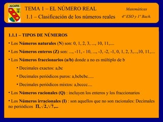 TEMA 1 – EL NÚMERO REAL                                        Matemáticas

         1.1 – Clasificación de los números reales                   4º ESO y 1º Bach.



1.1.1 – TIPOS DE NÚMEROS
• Los Números naturales (N) son: 0, 1, 2, 3, ..., 10, 11,....
• Los Números enteros (Z) son: ..., -11, - 10, ..., -3, -2, -1, 0, 1, 2, 3,...,10, 11,....
• Los Números fraccionarios (a/b) donde a no es múltiplo de b
    • Decimales exactos: a,bc
    • Decimales periódicos puros: a,bcbcbc.....
    • Decimales periódicos mixtos: a,bcccc....
• Los Números racionales (Q) : incluyen los enteros y los fraccionarios
• Los Números irracionales (I) : son aquellos que no son racionales: Decimales
no periódicos Π , 2 , 7 ,...
                        3
 