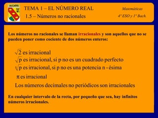 TEMA 1 – EL NÚMERO REAL Matemáticas
4º E.S.O.
Los números no racionales se llaman irracionales y son aquellos que no se
pueden poner como cociente de dos números enteros:
1.5 – Números no racionales
irracionales2
perfectocuadradounesnopsi,irracionalesp
ésima-npotenciaunaesnopsi,irracionalespn
irracionalesπ
esirracionalsonperiódicosnodecimalesnúmerosLos
En cualquier intervalo de la recta, por pequeño que sea, hay infinitos
números irracionales.
Matemáticas
4º ESO y 1º Bach.
 