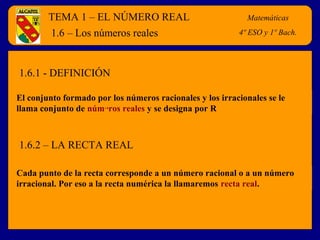 TEMA 1 – EL NÚMERO REAL Matemáticas
4º E.S.O.
El conjunto formado por los números racionales y los irracionales se le
llama conjunto de números reales y se designa por R
1.6 – Los números reales
Cada punto de la recta corresponde a un número racional o a un número
irracional. Por eso a la recta numérica la llamaremos recta real.
1.6.1 - DEFINICIÓN
1.6.2 – LA RECTA REAL
Matemáticas
4º ESO y 1º Bach.
 