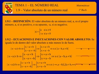 TEMA 1 – EL NÚMERO REAL Matemáticas
4º E.S.O.
1.9.1 – DEFINICIÓN: El valor absoluto de un número real, a, es el propio
número, a, si es positivo, o su opuesto, -a, si es negativo.
1.9 – Valor absoluto de un número real
Matemáticas
1º Bach.



<
≥
=
0asia-
0asia
a
1.9.2 – ECUACIONES E INECUACIONES CON VALOR ABSOLUTO: Se
iguala lo de dentro del valor absoluto a más menos lo de fuera.
{ }ba,bax
bax
bax
bax
bax
b|ax| +−∈⇒



−=
+=
⇒






−=−
=−
⇒=−
( )ba,bax
bax
bax
bax
bax
b|ax| +−∈⇒



−=
+=
⇒






−=−
=−
⇒<−
),ba[]ba,(x
bax
bax
bax
bax
b|ax| +∞+−−∞∈⇒



−=
+=
⇒






−=−
=−
⇒≥− 
 