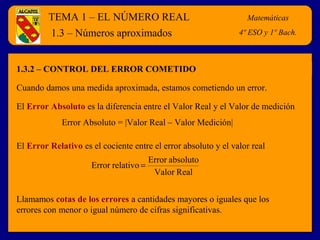 TEMA 1 – EL NÚMERO REAL Matemáticas
4º E.S.O.
1.3.2 – CONTROL DEL ERROR COMETIDO
1.3 – Números aproximados
Cuando damos una medida aproximada, estamos cometiendo un error.
El Error Absoluto es la diferencia entre el Valor Real y el Valor de medición
Llamamos cotas de los errores a cantidades mayores o iguales que los
errores con menor o igual número de cifras significativas.
Error Absoluto = |Valor Real – Valor Medición|
El Error Relativo es el cociente entre el error absoluto y el valor real
RealValor
absolutoError
relativoError =
Matemáticas
4º ESO y 1º Bach.
 
