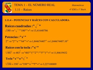 TEMA 1 – EL NÚMERO REAL Matemáticas 
4º E.S.O. 
1.11 – Raíces 
1.11.4 – POTENCIAS Y RAÍCES CON CALCULADORA 
Raíces cuadradas :" " 
180Þ " " "180" "=" Þ13,41640786 
Potencias : "xy" 
264 Þ "2" "xy" "64" "=" Þ 1,84467440719 Þ 1,844674407.1019 
Raíces con la tecla : "xy" 
2 
5 2 Þ Þ = Þ 
483 4835 "483" "(" "2" ":" "5" ")" " " 11,84619432 
Tecla "xy" o "x " 
1 
1 
5 = Þ = Þ 
350 350 5 
"350" "x y ""5"" " 3,227108809 
Matemáticas 
4º ESO y 1º Bach. 
 