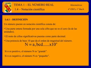 TEMA 1 – EL NÚMERO REAL Matemáticas 
4º E.S.O. 
1.4 – Notación científica 
1.4.1 – DEFINICIÓN 
Un número puesto en notación científica consta de: 
• Una parte entera formada por una sola cifra que no es el cero (la de las 
unidades). 
• El resto de cifras significativas puestas como parte decimal. 
• Una potencia de base 10 que da el orden de magnitud del número. 
N = a,bcd......x10n 
Si n es positivo, el número N es “grande”. 
Si n es negativo, el número N es “pequeño”. 
Matemáticas 
4º ESO y 1º Bach. 
 