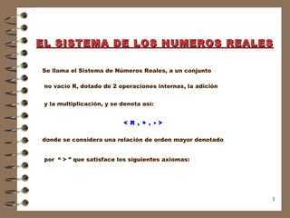 EL SISTEMA DE LOS NUMEROS REALES Se llama el Sistema de Números Reales, a un conjunto no vacío R, dotado de 2 operaciones internas, la adición y la multiplicación, y se denota así: < R , + ,    > donde se considera una relación de orden mayor denotado por  “ > ” que satisface los siguientes axiomas: 
