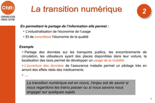 En permettant le partage de l’information elle permet :
 L’industrialisation de l’économie de l’usage
 Et de concrétiser l’économie de la qualité
La transition numérique est en cours, l’enjeu est de savoir si
nous regardons les trains passer ou si nous savons nous
engager sur quelques sujets
2
5
Exemple
 Partage des données sur les transports publics, les encombrements de
circulation, les utilisateurs ayant des places disponibles dans leur voiture, la
localisation des taxis permet de développer un usage de la mobilité
 L’ouverture des données de l’assurance maladie permet un pilotage très en
amont des effets réels des médicaments
 …
 