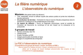 2
5
Missions (rôle global d’aide à la décision)
• Trier, rassembler, enrichir et diffuser auprès des acteurs publics et privés les indicateurs
les plus pertinents
• Un producteur de données – Orchestrer la mise en œuvre d’études prospectives dans le
domaine du numérique sur les problématiques à fort enjeu
• Un espace de réflexion – fournir un diagnostic économique, social et sociétal de
l’évolution de l’économie du numérique et de son impact sur la croissance et la
productivité
La F3C à l’observatoire du numérique
Co-présidence du groupe de travail « emploi formation et RSE »
Mise en place d’un tableau de bord « emploi, compétences et formation »
utilisé par le groupe de travail stratégie prévisionnelle des emplois et des
compétences du CSF Numérique
5 groupes de travail
• Secteur producteur des TIC
• Infrastructures
• Emploi, formation et RSE
• Usages grand public et activités en ligne
• Usages et compétitivité des entreprises
 