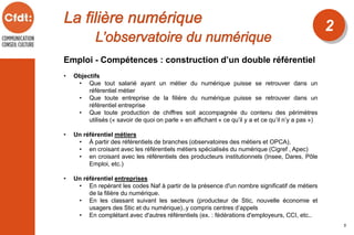 2
5
Emploi - Compétences : construction d’un double référentiel
• Objectifs
• Que tout salarié ayant un métier du numérique puisse se retrouver dans un
référentiel métier
• Que toute entreprise de la filière du numérique puisse se retrouver dans un
référentiel entreprise
• Que toute production de chiffres soit accompagnée du contenu des périmètres
utilisés (« savoir de quoi on parle » en affichant « ce qu’il y a et ce qu’il n’y a pas »)
• Un référentiel métiers
• À partir des référentiels de branches (observatoires des métiers et OPCA),
• en croisant avec les référentiels métiers spécialisés du numérique (Cigref , Apec)
• en croisant avec les référentiels des producteurs institutionnels (Insee, Dares, Pôle
Emploi, etc.)
• Un référentiel entreprises
• En repérant les codes Naf à partir de la présence d'un nombre significatif de métiers
de la filière du numérique.
• En les classant suivant les secteurs (producteur de Stic, nouvelle économie et
usagers des Stic et du numérique)..y compris centres d’appels
• En complétant avec d'autres référentiels (ex. : fédérations d'employeurs, CCI, etc..
 