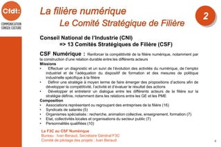 2
5
Conseil National de l’Industrie (CNI)
=> 13 Comités Stratégiques de Filière (CSF)
CSF Numérique : Renforcer la compétitivité de la filière numérique, notamment par
la construction d’une relation durable entre les différents acteurs
Missions
• Effectuer un diagnostic et un suivi de l’évolution des activités du numérique, de l’emploi
industriel et de l’adéquation du dispositif de formation et des mesures de politique
industrielle spécifique à la filière
• Définir une stratégie à moyen terme de faire émerger des propositions d’actions afin de
développer la compétitivité, l’activité et d’évaluer le résultat des actions
• Développer et entretenir un dialogue entre les différents acteurs de la filière sur la
stratégie définie, notamment dans les relations entre les GE et les PME
Composition
• Associations représentant ou regroupant des entreprises de la filière (16)
• Syndicats de salariés (5)
• Organismes spécialisés : recherche, animation collective, enseignement, formation (7)
• Etat, collectivités locales et organisations du secteur public (7)
• Personnalités qualifiées (10)
La F3C au CSF Numérique
Bureau : Ivan Beraud, Secrétaire Général F3C
Comité de pilotage des projets : Ivan Beraud
 