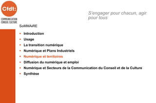 SOMMAIRE
 Introduction
 Usage
 La transition numérique
 Numérique et Plans Industriels
 Numérique et territoires
 Diffusion du numérique et emploi
 Numérique et Secteurs de la Communication du Conseil et de la Culture
 Synthèse
S’engager pour chacun, agir
pour tous
 
