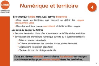 Le numérique : filière mais aussi activité transverse
 C’est dans les territoires que peuvent se définir les usages
sociétalement utiles
 Dans les territoires, que se concrétisent véritablement les usages
Dans un réseau mondial, construisons localement des usages
socialement utiles pour ancrer l’emploi dans les territoires.
4
5
Les axes du contrat de filières
 favoriser la création d’une offre « française » de la Ville et des territoires
 développer une architecture numérique ouverte du « système territoire »
 Mise en réseaux des objets
 Collecte et traitement des données issues et vers les objets.
 Applications (restitution et portails)
 Tableau de bord de pilotage de la ville
 