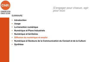 SOMMAIRE
 Introduction
 Usage
 La transition numérique
 Numérique et Plans Industriels
 Numérique et territoires
 Diffusion du numérique et emploi
 Numérique et Secteurs de la Communication du Conseil et de la Culture
 Synthèse
S’engager pour chacun, agir
pour tous
 