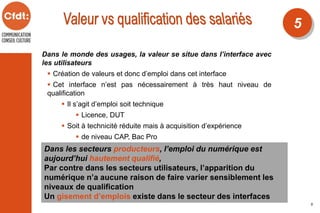 Dans le monde des usages, la valeur se situe dans l’interface avec
les utilisateurs
 Création de valeurs et donc d’emploi dans cet interface
 Cet interface n’est pas nécessairement à très haut niveau de
qualification
 Il s’agit d’emploi soit technique
 Licence, DUT
 Soit à technicité réduite mais à acquisition d’expérience
 de niveau CAP, Bac Pro
Dans les secteurs producteurs, l’emploi du numérique est
aujourd’hui hautement qualifié,
Par contre dans les secteurs utilisateurs, l’apparition du
numérique n’a aucune raison de faire varier sensiblement les
niveaux de qualification
Un gisement d’emplois existe dans le secteur des interfaces
5
5
 