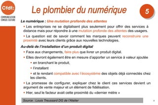 Le numérique : Une mutation profonde des attentes
 Les entreprises ne se digitalisent plus seulement pour offrir des services à
distance mais pour répondre à une mutation profonde des attentes des usagers.
 La question est de savoir comment les marques peuvent reconstruire une
proximité avec leurs clients grâce aux nouvelles technologies.
Source : Louis Treussard DG de l’Atelier
5
5
Au-delà de l’installation d’un produit digital
 Face aux changements, faire plus que livrer un produit digital.
 Elles devront également être en mesure d’apporter un service à valeur ajoutée
 en branchant le produit,
 l’installant
 et le rendant compatible avec l’écosystème des objets déjà connectés chez
les clients.
 La promesse de configurer, expliquer chez le client ces services devient un
argument de vente majeur et un élément de fidélisation.
 Hier, seul le facteur avait cette proximité du «dernier mètre »
 